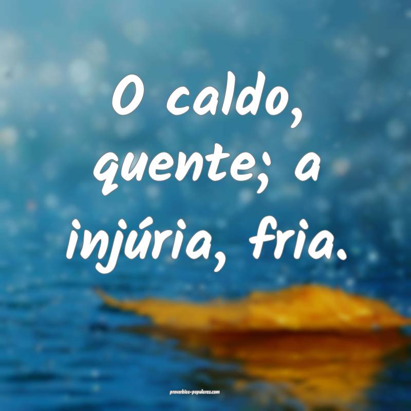 O caldo, quente; a injúria, fria.
...