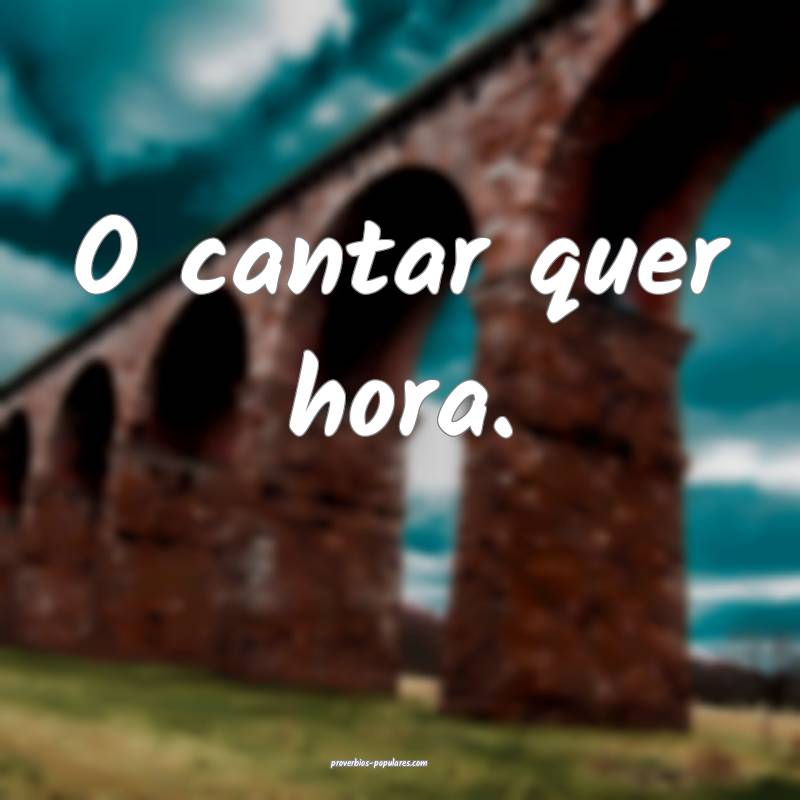 O cantar quer hora.
...