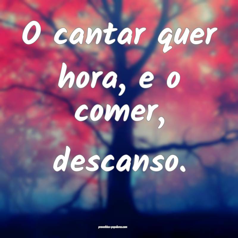 O cantar quer hora, e o comer, descanso.
...