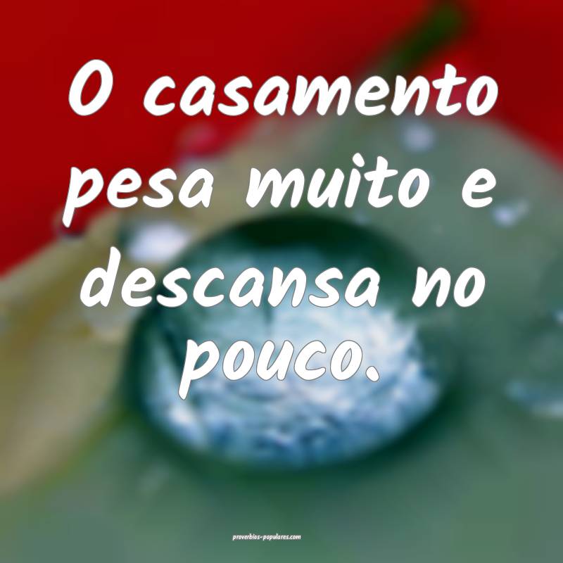 O casamento pesa muito e descansa no pouco.
 ...