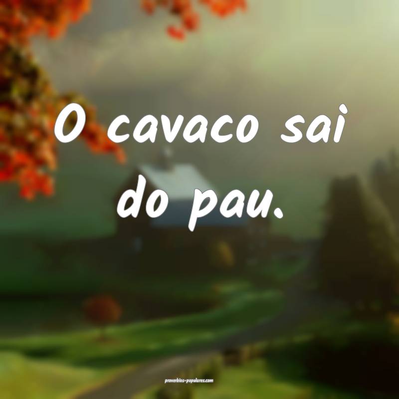 O cavaco sai do pau.
 ...