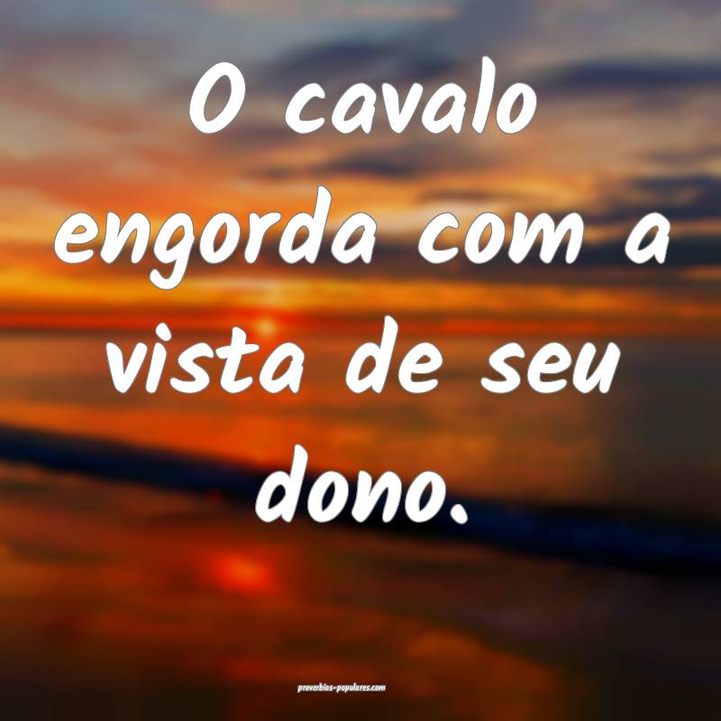 O cavalo engorda com a vista de seu dono.
 ...