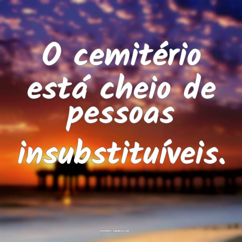 O cemitério está cheio de pessoas insubstituíveis.
...