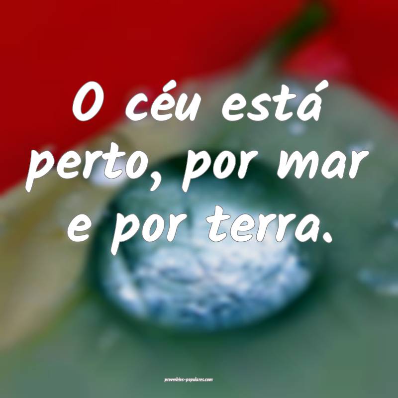 O céu está perto, por mar e por terra.
 ...