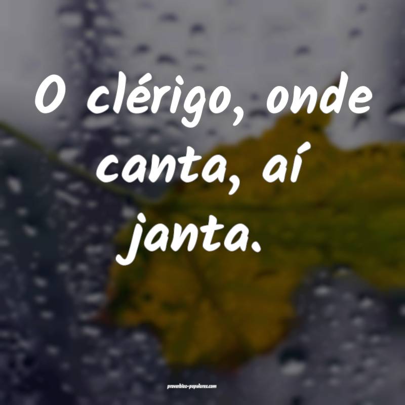 O clérigo, onde canta, aí janta.
...