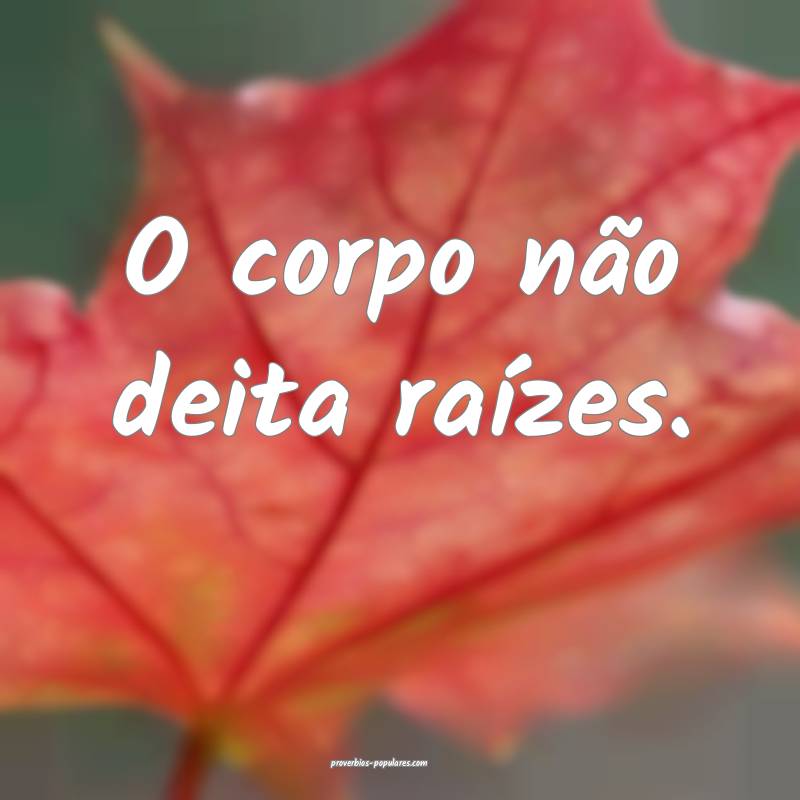 O corpo não deita raízes.
...