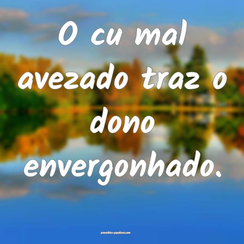 O cu mal avezado traz o dono envergonhado.
 ...