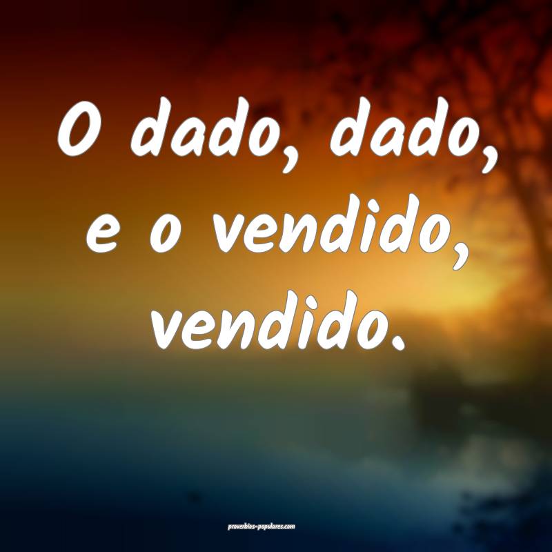 O dado, dado, e o vendido, vendido.
...