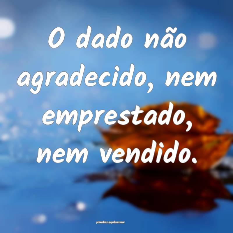 O dado não agradecido, nem emprestado, nem vendido.
...