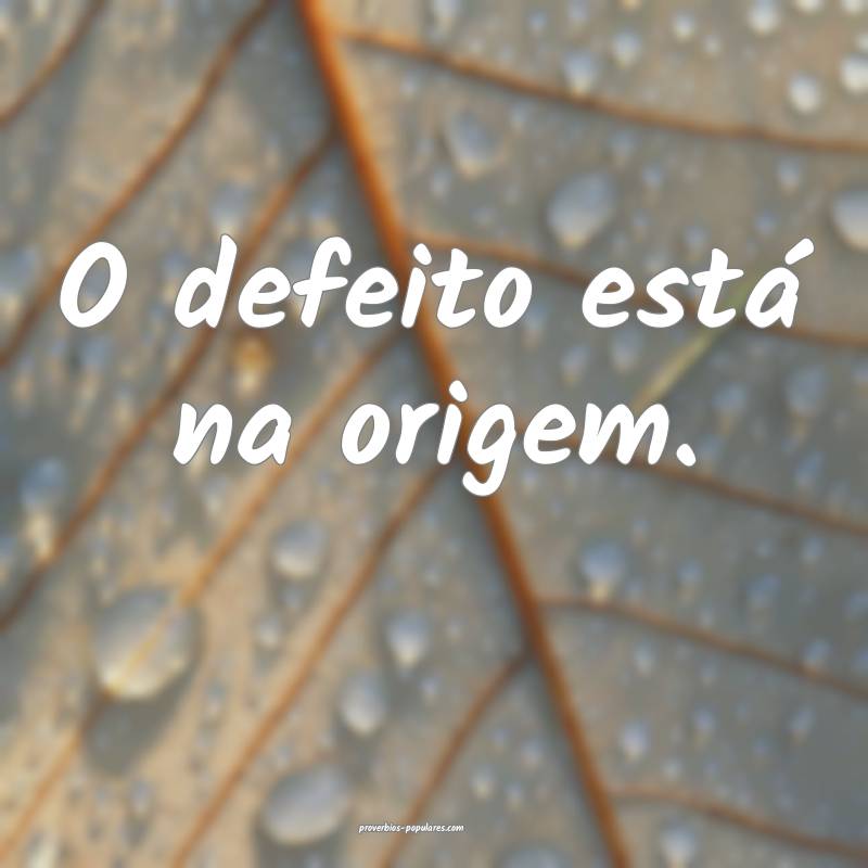 O defeito está na origem.
 ...