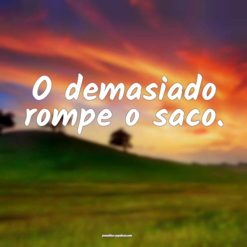 O demasiado rompe o saco.
...