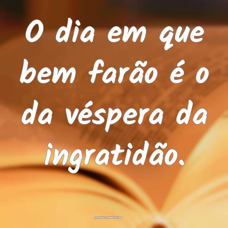 O dia em que bem farão é o da véspera da ingratidão.
...