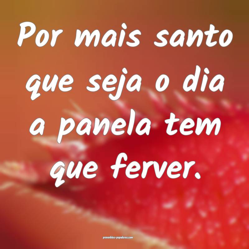 Por mais santo que seja o dia a panela tem que ferver.
...