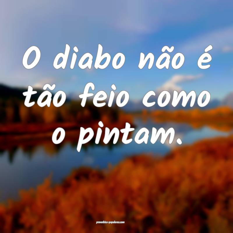 O diabo não é tão feio como o pintam.
 ...