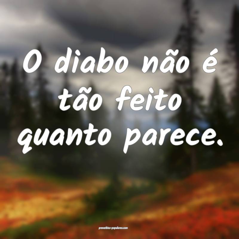 O diabo não é tão feito quanto parece.
...