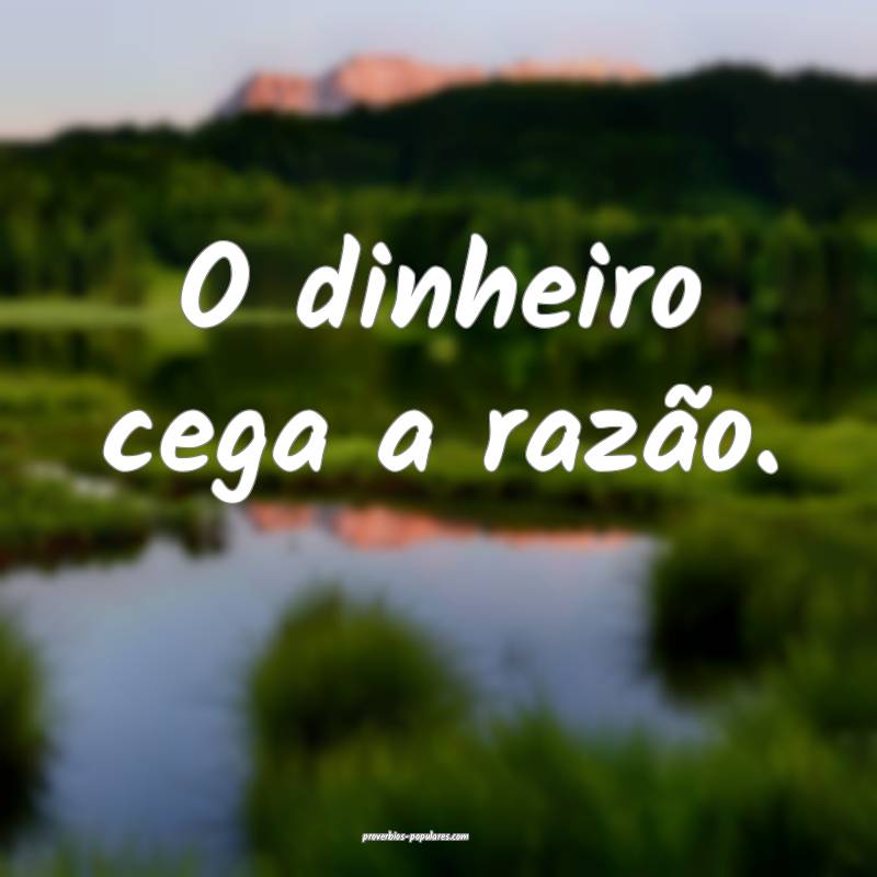 O dinheiro cega a razão.
...