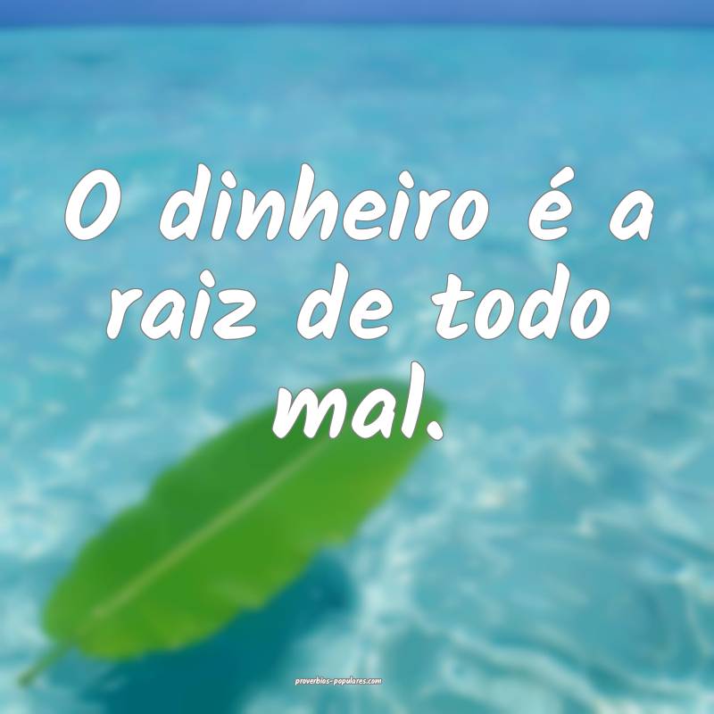 O dinheiro é a raiz de todo mal.
 ...