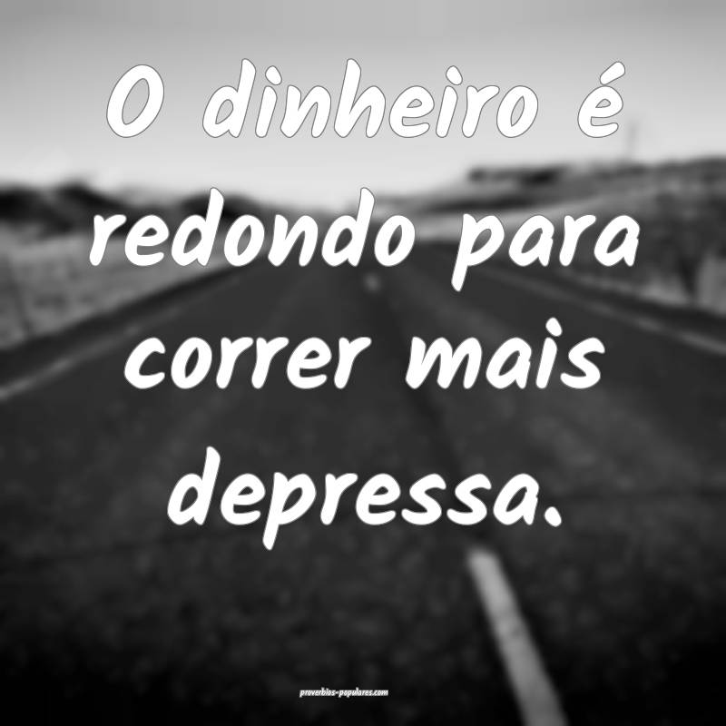 O dinheiro é redondo para correr mais depressa.
 ...