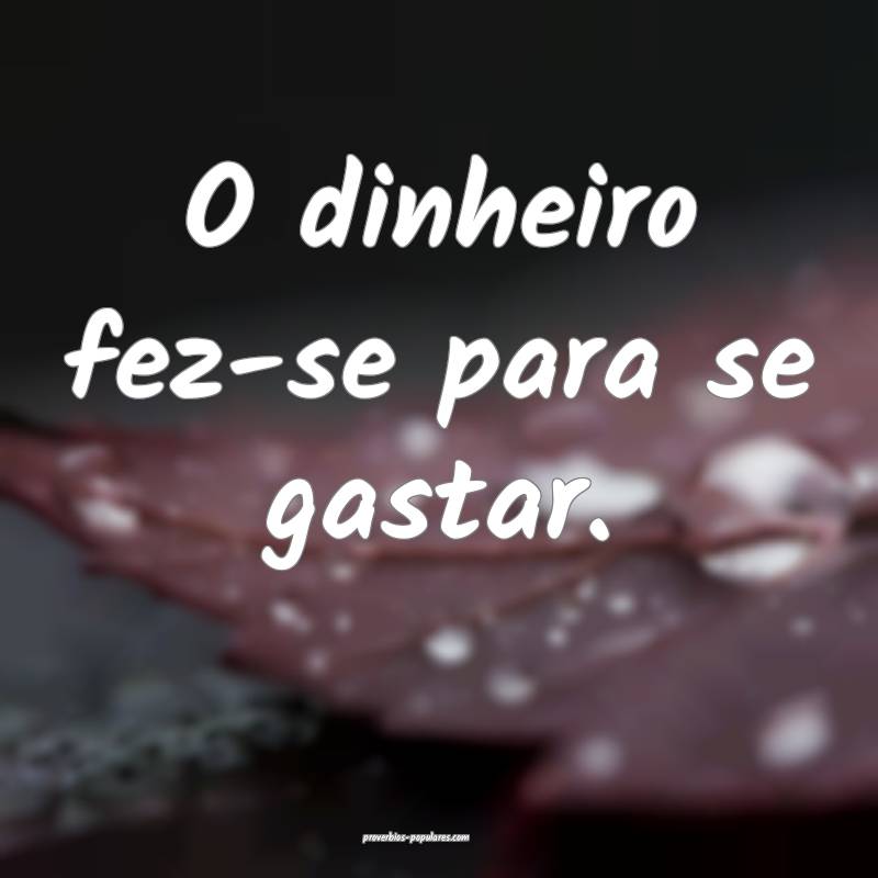 O dinheiro fez-se para se gastar.
 ...