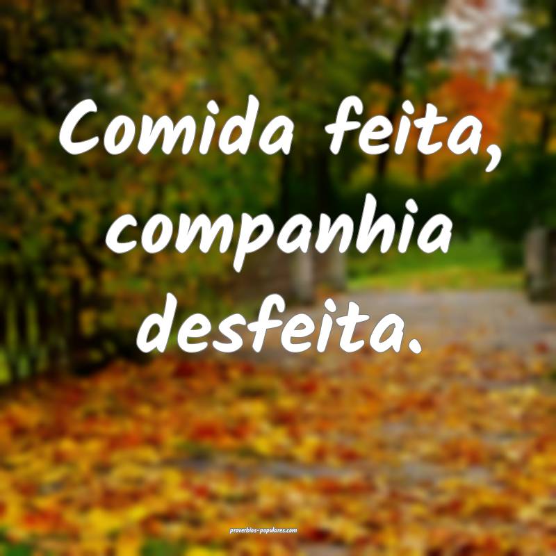 Comida feita, companhia desfeita.
...
