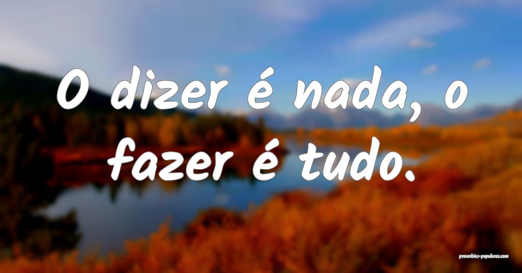 O dizer é nada, o fazer é tudo.
...