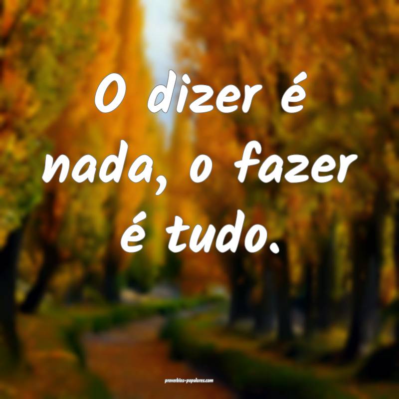 O dizer é nada, o fazer é tudo.
...