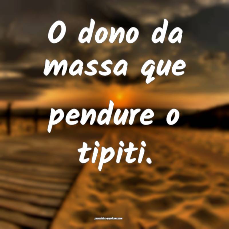 O dono da massa que pendure o tipiti.
 ...