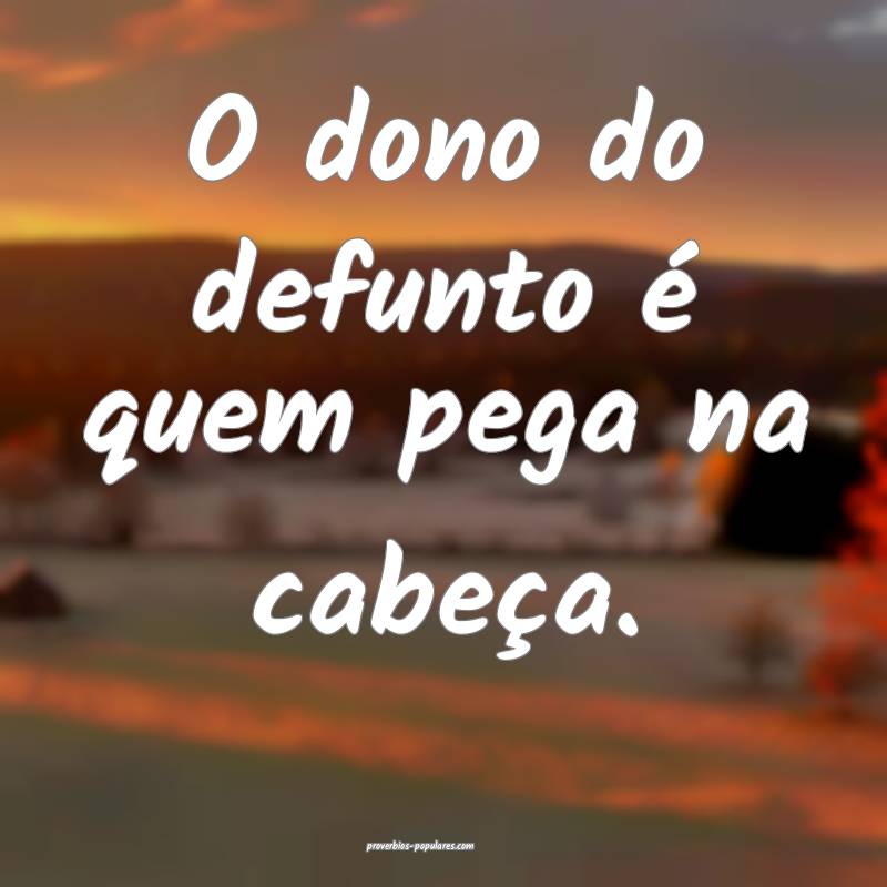 O dono do defunto é quem pega na cabeça.
...