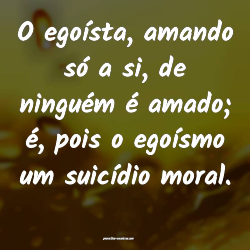 O egoísta, amando só a si, de ninguém é amado; ...