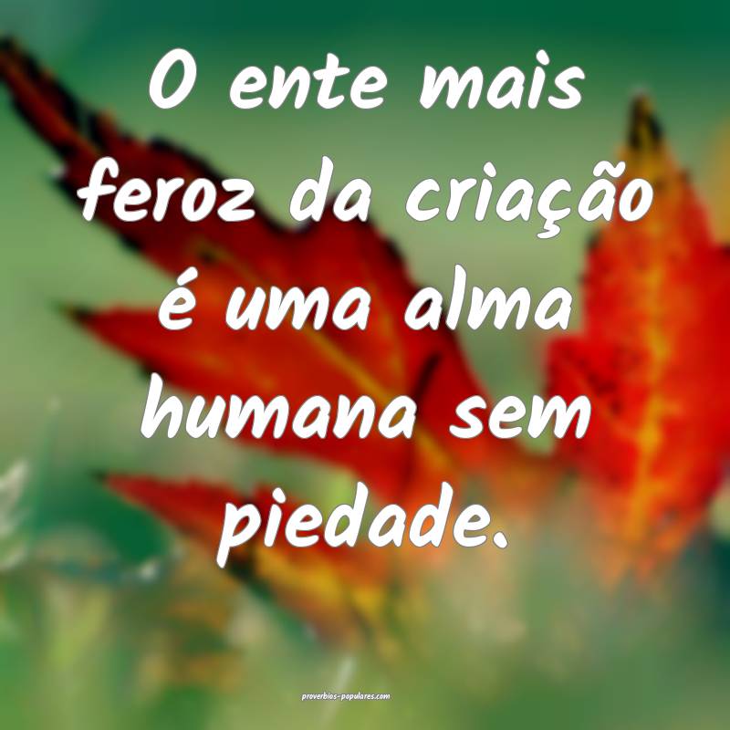 O ente mais feroz da criação é uma alma humana  ...