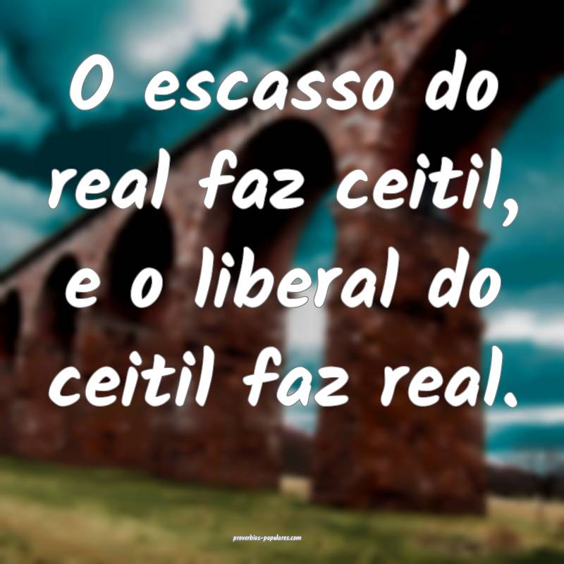 O escasso do real faz ceitil, e o liberal do ceitil faz real.
...