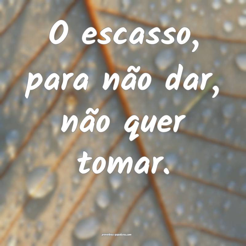 O escasso, para não dar, não quer tomar.
...