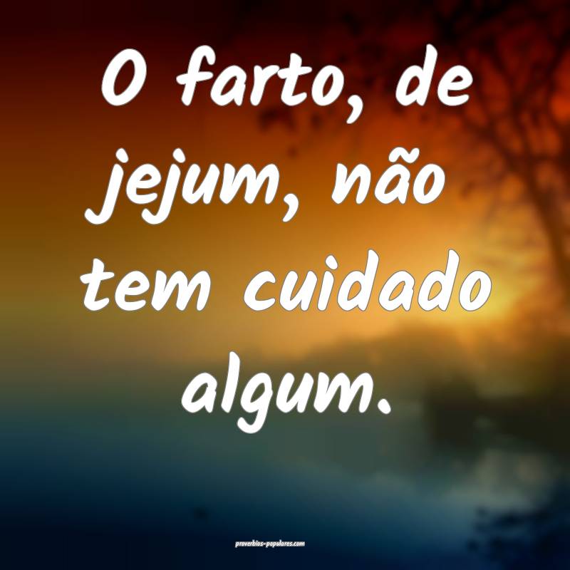 O farto, de jejum, não tem cuidado algum.
 ...