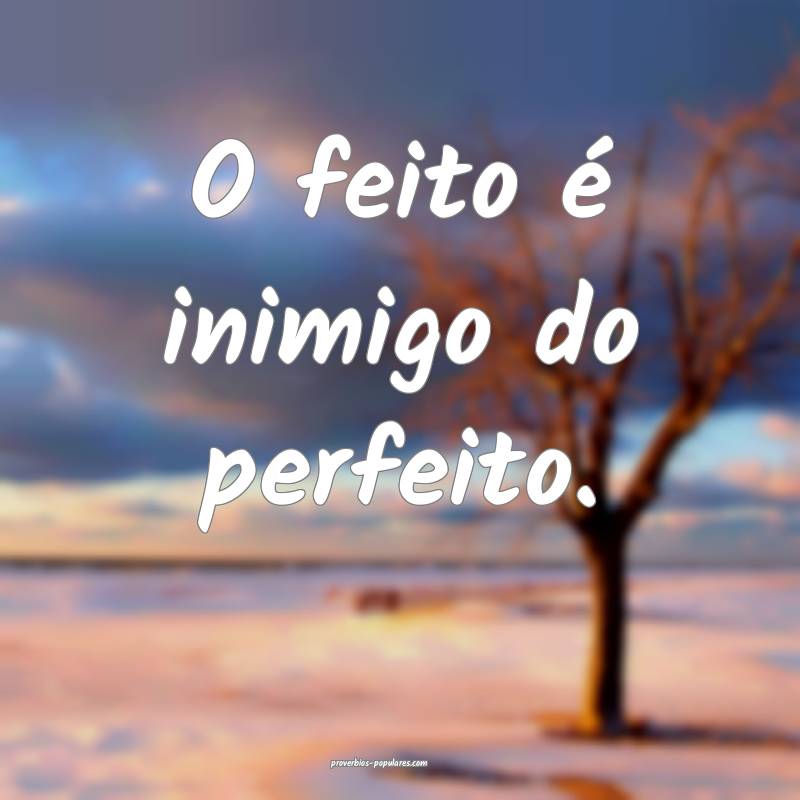 O feito é inimigo do perfeito.
...