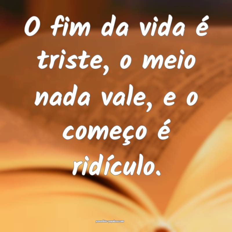 O fim da vida é triste, o meio nada vale, e o começo é ridículo.
...