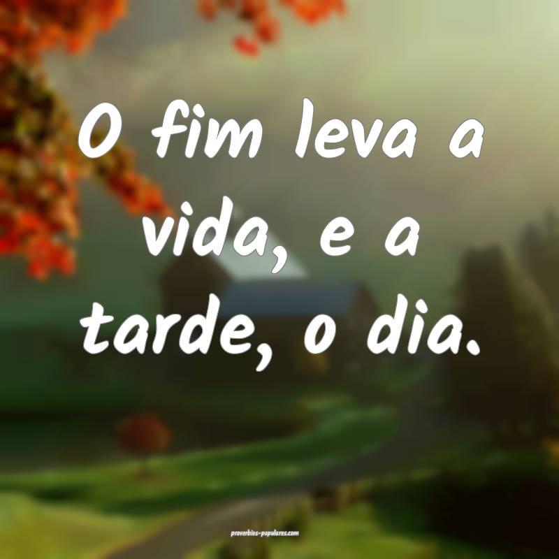 O fim leva a vida, e a tarde, o dia.
...