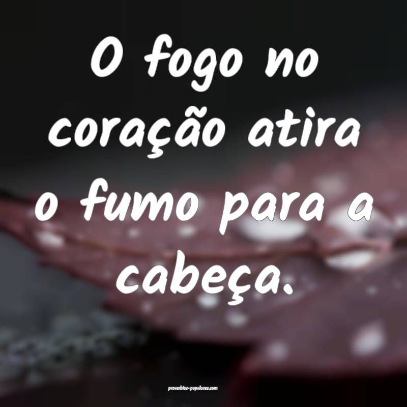 O fogo no coração atira o fumo para a cabeça.
...