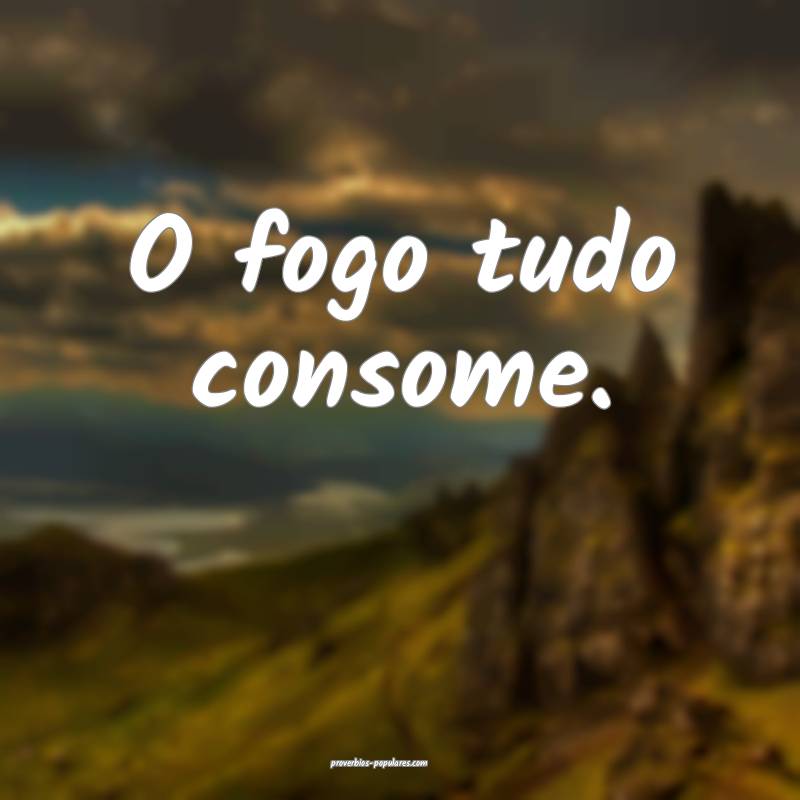 O fogo tudo consome.
...