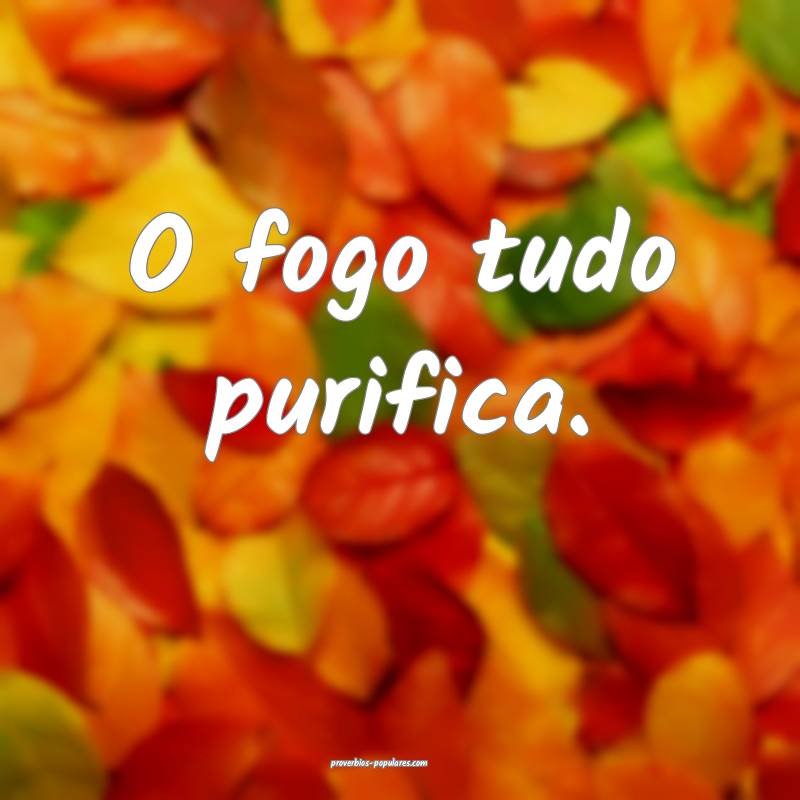 O fogo tudo purifica.
...