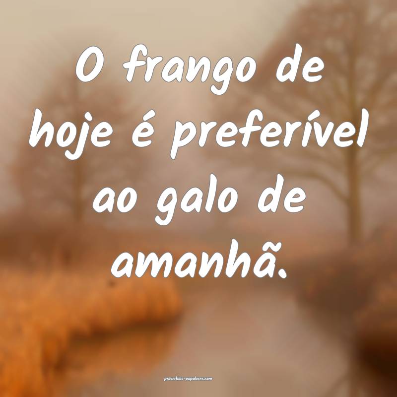 O frango de hoje é preferível ao galo de amanhã ...