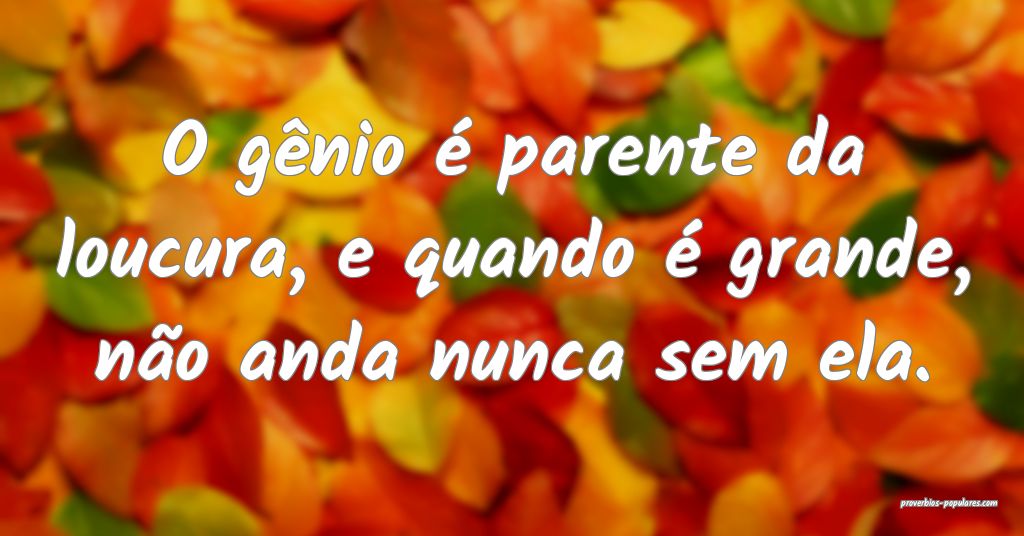 O gênio é parente da loucura, e quando é grande ...