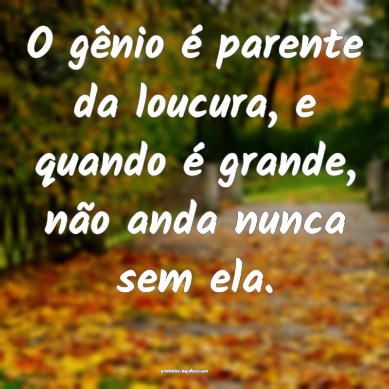 O gênio é parente da loucura, e quando é grande ...