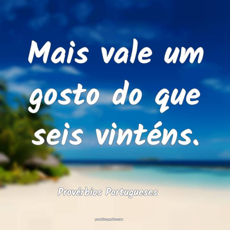 Mais vale um gosto do que seis vinténs.
...