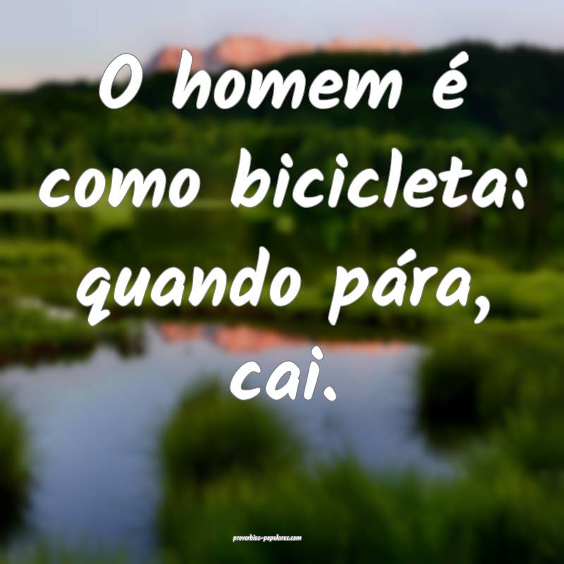 O homem é como bicicleta: quando pára, cai.
 ...