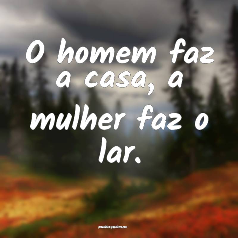 O homem faz a casa, a mulher faz o lar.
...
