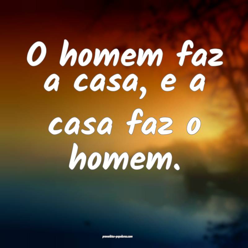 O homem faz a casa, e a casa faz o homem.
 ...