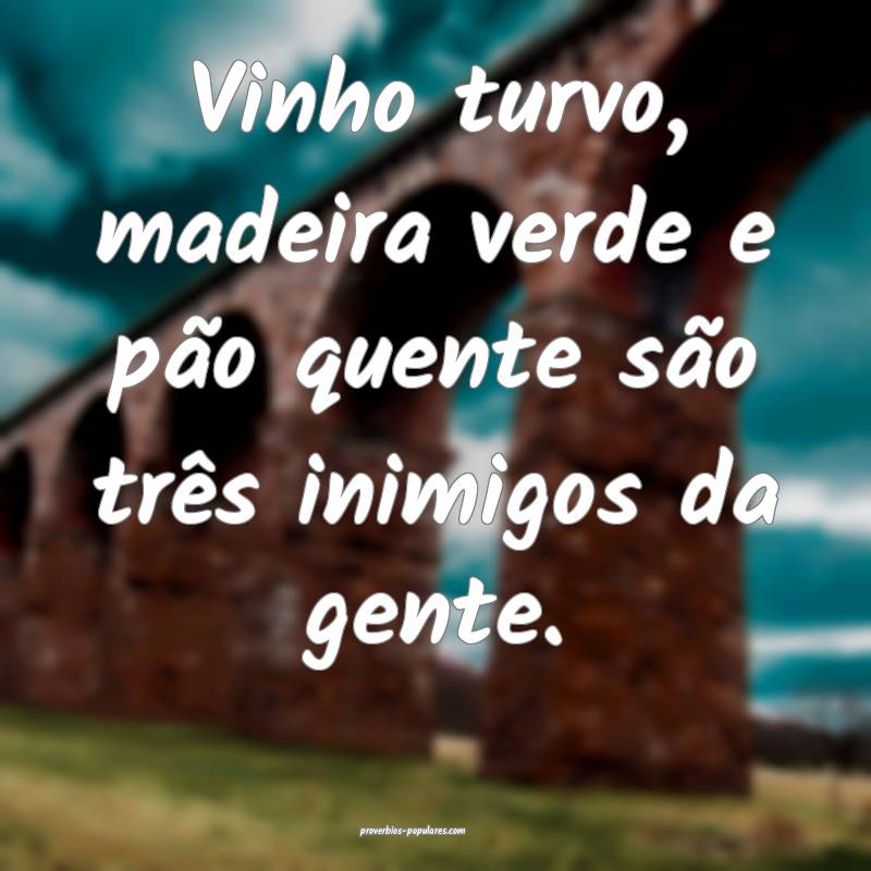 Vinho turvo, madeira verde e pão quente são três inimigos da gente....