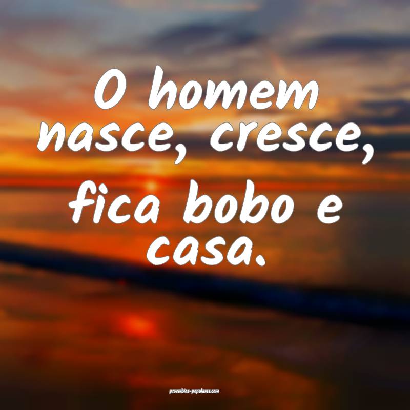 O homem nasce, cresce, fica bobo e casa.
 ...