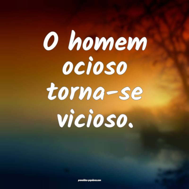 O homem ocioso torna-se vicioso.
 ...