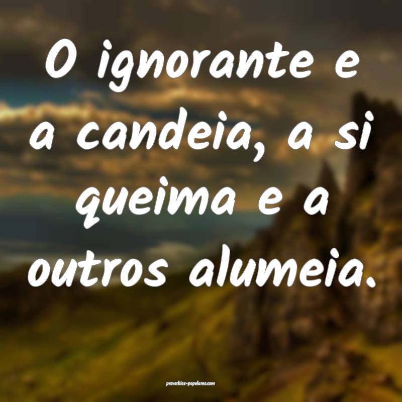 O ignorante e a candeia, a si queima e a outros alumeia.
...